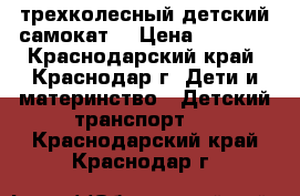 трехколесный детский самокат  › Цена ­ 1 500 - Краснодарский край, Краснодар г. Дети и материнство » Детский транспорт   . Краснодарский край,Краснодар г.